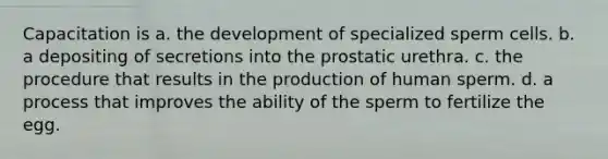 Capacitation is a. the development of specialized sperm cells. b. a depositing of secretions into the prostatic urethra. c. the procedure that results in the production of human sperm. d. a process that improves the ability of the sperm to fertilize the egg.