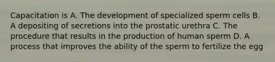 Capacitation is A. The development of specialized sperm cells B. A depositing of secretions into the prostatic urethra C. The procedure that results in the production of human sperm D. A process that improves the ability of the sperm to fertilize the egg