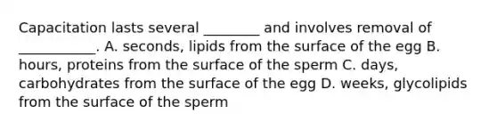 Capacitation lasts several ________ and involves removal of ___________. A. seconds, lipids from the surface of the egg B. hours, proteins from the surface of the sperm C. days, carbohydrates from the surface of the egg D. weeks, glycolipids from the surface of the sperm