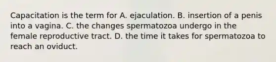 Capacitation is the term for A. ejaculation. B. insertion of a penis into a vagina. C. the changes spermatozoa undergo in the female reproductive tract. D. the time it takes for spermatozoa to reach an oviduct.