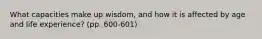 What capacities make up wisdom, and how it is affected by age and life experience? (pp. 600-601)