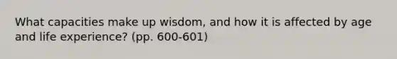 What capacities make up wisdom, and how it is affected by age and life experience? (pp. 600-601)