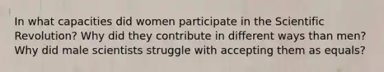 In what capacities did women participate in the Scientific Revolution? Why did they contribute in different ways than men? Why did male scientists struggle with accepting them as equals?