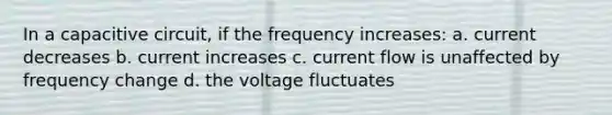 In a capacitive circuit, if the frequency increases: a. current decreases b. current increases c. current flow is unaffected by frequency change d. the voltage fluctuates