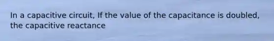 In a capacitive circuit, If the value of the capacitance is doubled, the capacitive reactance