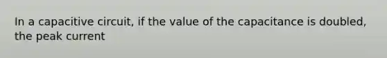 In a capacitive circuit, if the value of the capacitance is doubled, the peak current