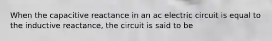 When the capacitive reactance in an ac electric circuit is equal to the inductive reactance, the circuit is said to be