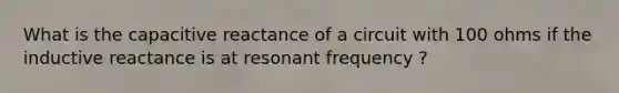 What is the capacitive reactance of a circuit with 100 ohms if the inductive reactance is at resonant frequency ?