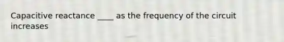 Capacitive reactance ____ as the frequency of the circuit increases