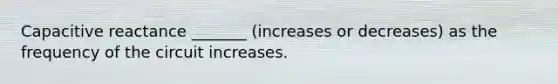 Capacitive reactance _______ (increases or decreases) as the frequency of the circuit increases.