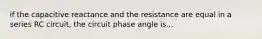 if the capacitive reactance and the resistance are equal in a series RC circuit, the circuit phase angle is...