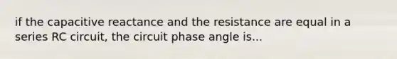 if the capacitive reactance and the resistance are equal in a series RC circuit, the circuit phase angle is...