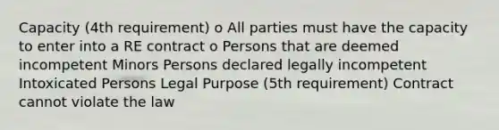 Capacity (4th requirement) o All parties must have the capacity to enter into a RE contract o Persons that are deemed incompetent Minors Persons declared legally incompetent Intoxicated Persons Legal Purpose (5th requirement) Contract cannot violate the law