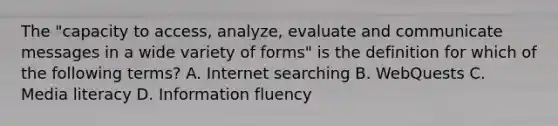 The "capacity to access, analyze, evaluate and communicate messages in a wide variety of forms" is the definition for which of the following terms? A. Internet searching B. WebQuests C. Media literacy D. Information fluency