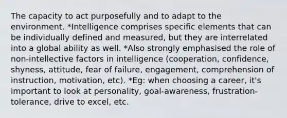 The capacity to act purposefully and to adapt to the environment. *Intelligence comprises specific elements that can be individually defined and measured, but they are interrelated into a global ability as well. *Also strongly emphasised the role of non-intellective factors in intelligence (cooperation, confidence, shyness, attitude, fear of failure, engagement, comprehension of instruction, motivation, etc). *Eg: when choosing a career, it's important to look at personality, goal-awareness, frustration-tolerance, drive to excel, etc.