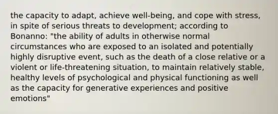 the capacity to adapt, achieve well-being, and cope with stress, in spite of serious threats to development; according to Bonanno: "the ability of adults in otherwise normal circumstances who are exposed to an isolated and potentially highly disruptive event, such as the death of a close relative or a violent or life-threatening situation, to maintain relatively stable, healthy levels of psychological and physical functioning as well as the capacity for generative experiences and positive emotions"