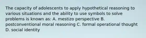 The capacity of adolescents to apply hypothetical reasoning to various situations and the ability to use symbols to solve problems is known as: A. mestizo perspective B. postconventional moral reasoning C. formal operational thought D. social identity