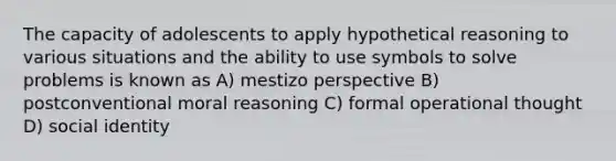 The capacity of adolescents to apply hypothetical reasoning to various situations and the ability to use symbols to solve problems is known as A) mestizo perspective B) postconventional moral reasoning C) formal operational thought D) social identity