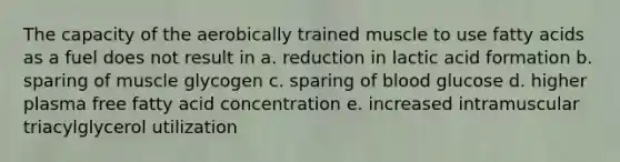 The capacity of the aerobically trained muscle to use fatty acids as a fuel does not result in a. reduction in lactic acid formation b. sparing of muscle glycogen c. sparing of blood glucose d. higher plasma free fatty acid concentration e. increased intramuscular triacylglycerol utilization