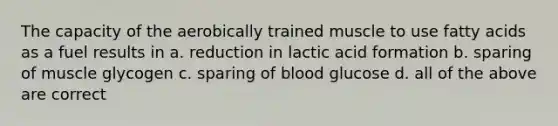 The capacity of the aerobically trained muscle to use fatty acids as a fuel results in a. reduction in lactic acid formation b. sparing of muscle glycogen c. sparing of blood glucose d. all of the above are correct