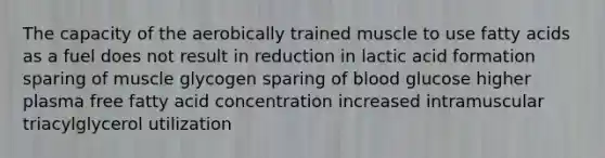 The capacity of the aerobically trained muscle to use fatty acids as a fuel does not result in reduction in lactic acid formation sparing of muscle glycogen sparing of blood glucose higher plasma free fatty acid concentration increased intramuscular triacylglycerol utilization