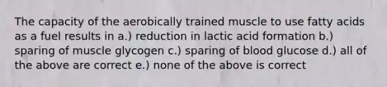 The capacity of the aerobically trained muscle to use fatty acids as a fuel results in a.) reduction in lactic acid formation b.) sparing of muscle glycogen c.) sparing of blood glucose d.) all of the above are correct e.) none of the above is correct