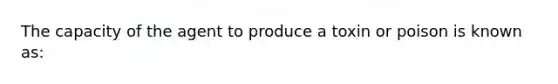 The capacity of the agent to produce a toxin or poison is known as: