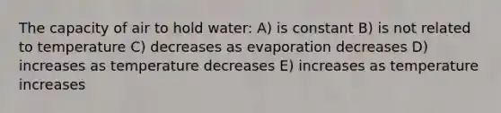 The capacity of air to hold water: A) is constant B) is not related to temperature C) decreases as evaporation decreases D) increases as temperature decreases E) increases as temperature increases