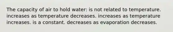 The capacity of air to hold water: is not related to temperature. increases as temperature decreases. increases as temperature increases. is a constant. decreases as evaporation decreases.