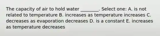 The capacity of air to hold water ________. Select one: A. is not related to temperature B. increases as temperature increases C. decreases as evaporation decreases D. is a constant E. increases as temperature decreases