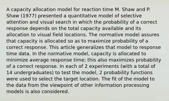 A capacity allocation model for reaction time M. Shaw and P. Shaw (1977) presented a quantitative model of selective attention and visual search in which the probability of a correct response depends on the total capacity available and its allocation to visual field locations. The normative model assures that capacity is allocated so as to maximize probability of a correct response. This article generalizes that model to response time data. In the normative model, capacity is allocated to minimize average response time; this also maximizes probability of a correct response. In each of 2 experiments (with a total of 14 undergraduates) to test the model, 2 probability functions were used to select the target location. The fit of the model to the data from the viewpoint of other information processing models is also considered.