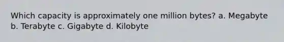 Which capacity is approximately one million bytes? a. Megabyte b. Terabyte c. Gigabyte d. Kilobyte