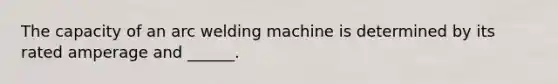 The capacity of an arc welding machine is determined by its rated amperage and ______.