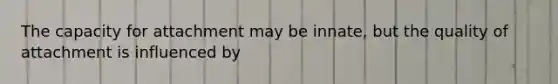 The capacity for attachment may be innate, but the quality of attachment is influenced by