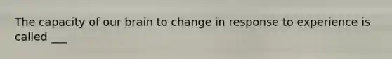 The capacity of our brain to change in response to experience is called ___