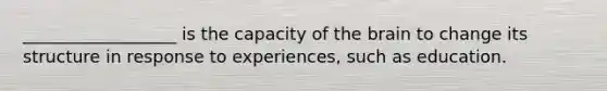 __________________ is the capacity of the brain to change its structure in response to experiences, such as education.