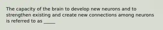 The capacity of the brain to develop new neurons and to strengthen existing and create new connections among neurons is referred to as _____