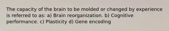 The capacity of the brain to be molded or changed by experience is referred to as: a) Brain reorganization. b) Cognitive performance. c) Plasticity d) Gene encoding