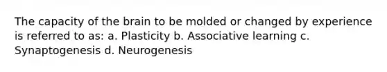 The capacity of the brain to be molded or changed by experience is referred to as: a. Plasticity b. Associative learning c. Synaptogenesis d. Neurogenesis