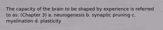 The capacity of the brain to be shaped by experience is referred to as: (Chapter 3) a. neurogenesis b. synaptic pruning c. myelination d. plasticity