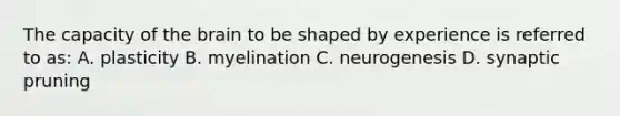 The capacity of the brain to be shaped by experience is referred to as: A. plasticity B. myelination C. neurogenesis D. synaptic pruning