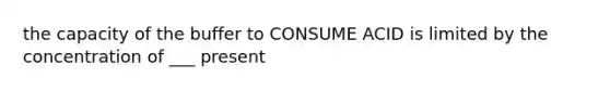 the capacity of the buffer to CONSUME ACID is limited by the concentration of ___ present