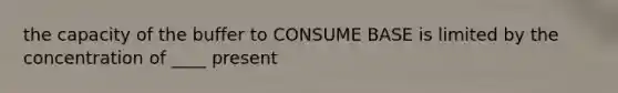 the capacity of the buffer to CONSUME BASE is limited by the concentration of ____ present