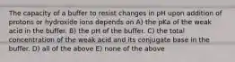 The capacity of a buffer to resist changes in pH upon addition of protons or hydroxide ions depends on A) the pKa of the weak acid in the buffer. B) the pH of the buffer. C) the total concentration of the weak acid and its conjugate base in the buffer. D) all of the above E) none of the above