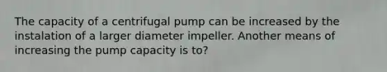 The capacity of a centrifugal pump can be increased by the instalation of a larger diameter impeller. Another means of increasing the pump capacity is to?