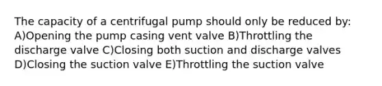 The capacity of a centrifugal pump should only be reduced by: A)Opening the pump casing vent valve B)Throttling the discharge valve C)Closing both suction and discharge valves D)Closing the suction valve E)Throttling the suction valve