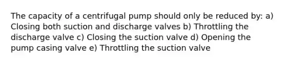 The capacity of a centrifugal pump should only be reduced by: a) Closing both suction and discharge valves b) Throttling the discharge valve c) Closing the suction valve d) Opening the pump casing valve e) Throttling the suction valve