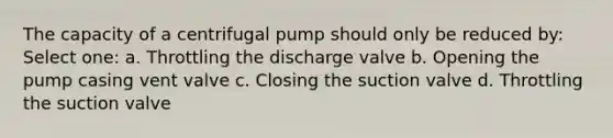 The capacity of a centrifugal pump should only be reduced by: Select one: a. Throttling the discharge valve b. Opening the pump casing vent valve c. Closing the suction valve d. Throttling the suction valve