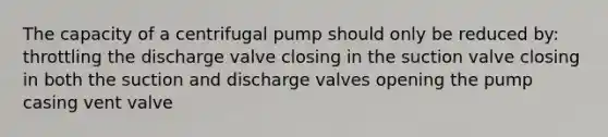 The capacity of a centrifugal pump should only be reduced by: throttling the discharge valve closing in the suction valve closing in both the suction and discharge valves opening the pump casing vent valve