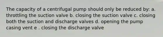 The capacity of a centrifugal pump should only be reduced by: a. throttling the suction valve b. closing the suction valve c. closing both the suction and discharge valves d. opening the pump casing vent e . closing the discharge valve